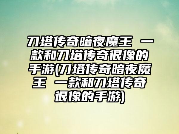 刀塔传奇暗夜魔王 一款和刀塔传奇很像的手游(刀塔传奇暗夜魔王 一款和刀塔传奇很像的手游)