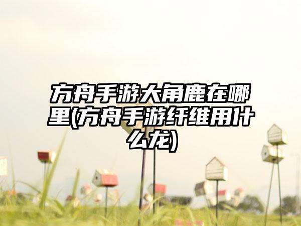 方舟手游大角鹿在哪里(方舟手游纤维用什么龙)