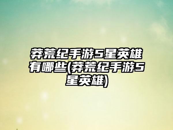 莽荒纪手游5星英雄有哪些(莽荒纪手游5星英雄)