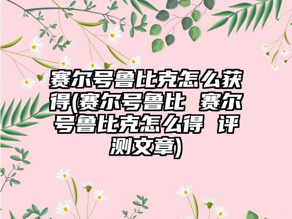 赛尔号鲁比克怎么获得(赛尔号鲁比 赛尔号鲁比克怎么得 评测文章)