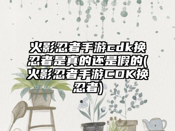 火影忍者手游cdk换忍者是真的还是假的(火影忍者手游CDK换忍者)