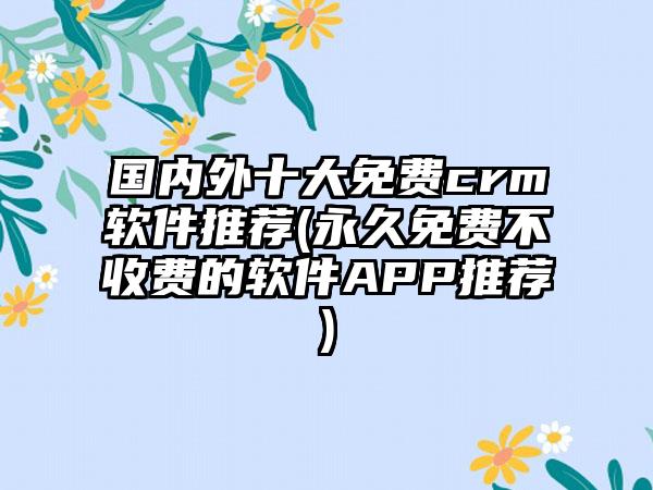 国内外十大免费crm软件推荐(永久免费不收费的软件APP推荐)