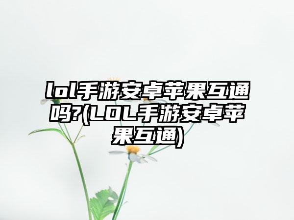 lol手游安卓苹果互通吗?(LOL手游安卓苹果互通)