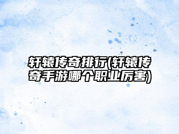 轩辕传奇排行(轩辕传奇手游哪个职业厉害)