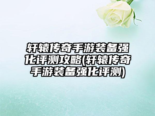 轩辕传奇手游装备强化评测攻略(轩辕传奇手游装备强化评测)