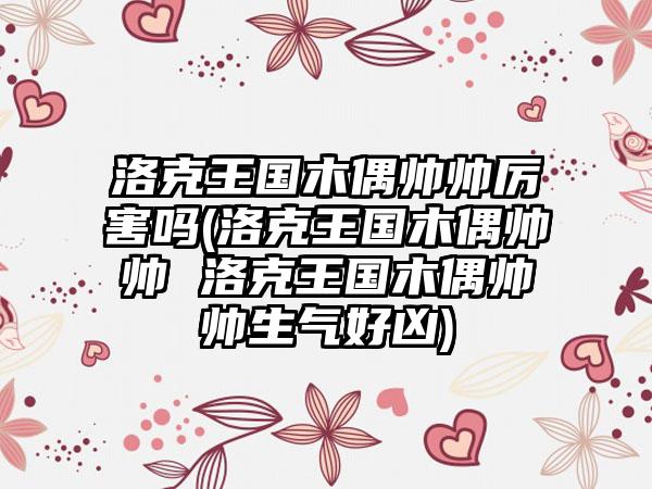 洛克王国木偶帅帅厉害吗(洛克王国木偶帅帅 洛克王国木偶帅帅生气好凶)