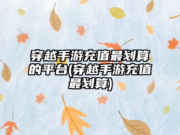 穿越手游充值最划算的平台(穿越手游充值最划算)