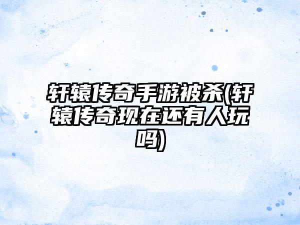 轩辕传奇手游被杀(轩辕传奇现在还有人玩吗)