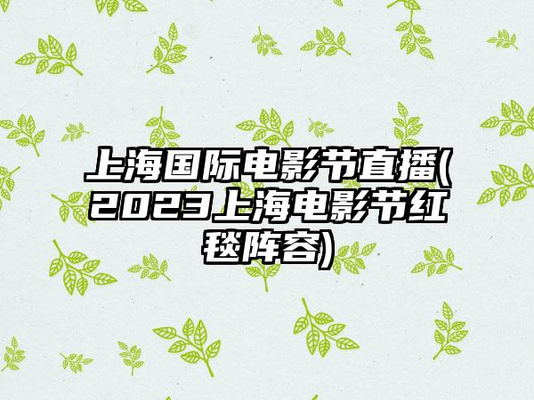 上海国际电影节直播(2023上海电影节红毯阵容)