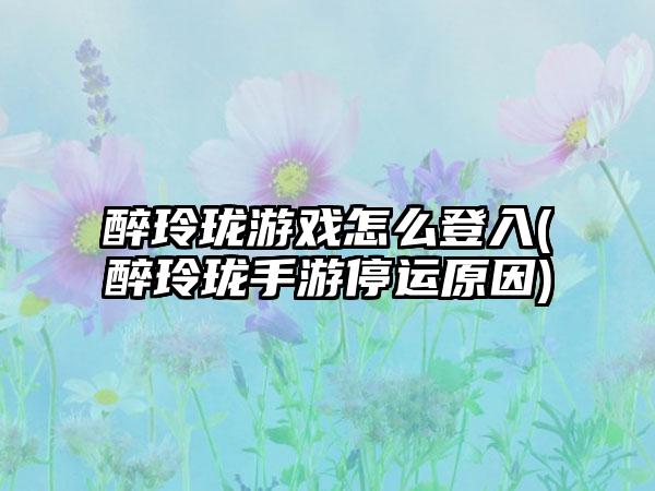 醉玲珑游戏怎么登入(醉玲珑手游停运原因)