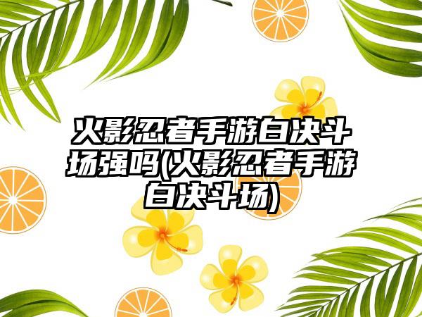火影忍者手游白决斗场强吗(火影忍者手游白决斗场)