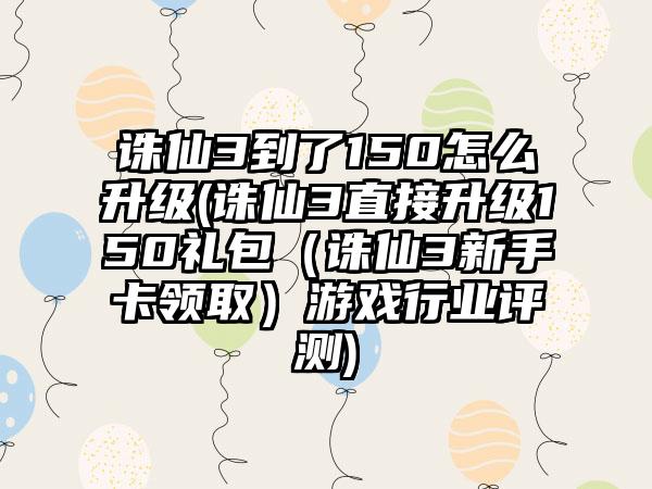 诛仙3到了150怎么升级(诛仙3直接升级150礼包（诛仙3新手卡领取）游戏行业评测)