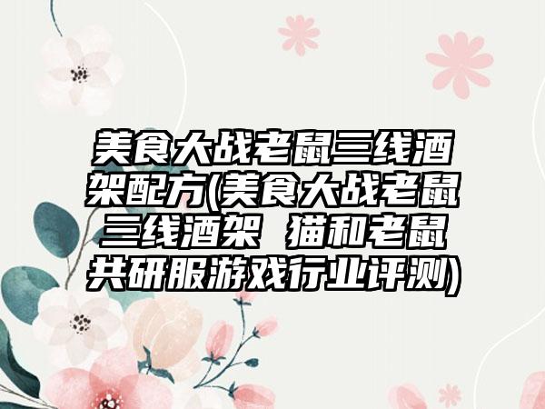 美食大战老鼠三线酒架配方(美食大战老鼠三线酒架 猫和老鼠共研服游戏行业评测)