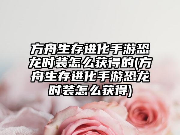方舟生存进化手游恐龙时装怎么获得的(方舟生存进化手游恐龙时装怎么获得)