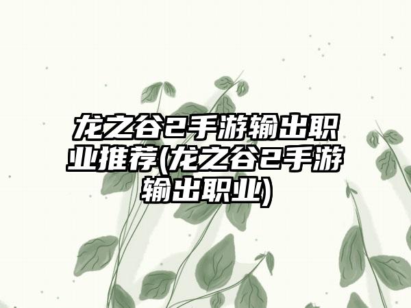 龙之谷2手游输出职业推荐(龙之谷2手游输出职业)