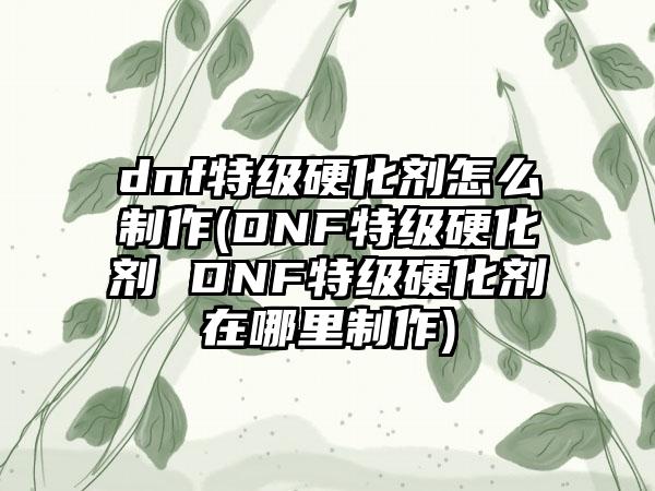 dnf特级硬化剂怎么制作(DNF特级硬化剂 DNF特级硬化剂在哪里制作)