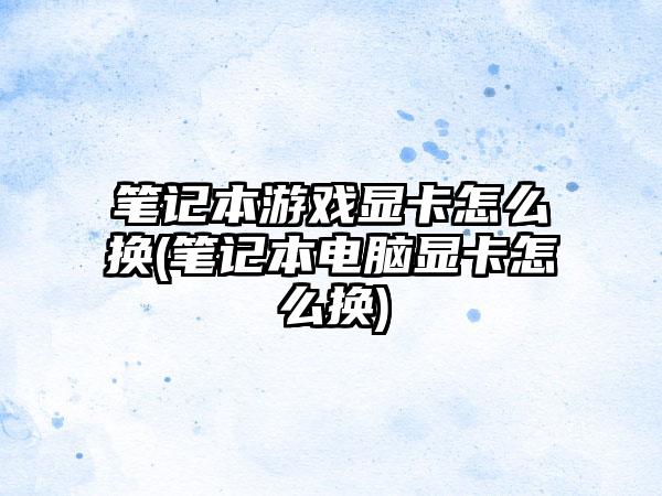 笔记本游戏显卡怎么换(笔记本电脑显卡怎么换)
