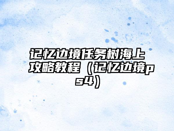 记忆边境任务树海上攻略教程（记忆边境ps4）