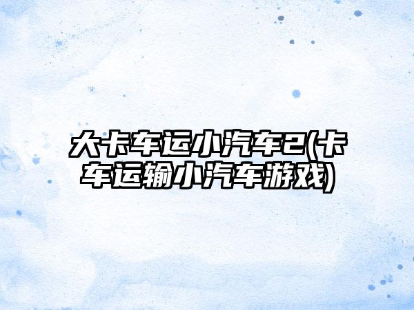 大卡车运小汽车2(卡车运输小汽车游戏)