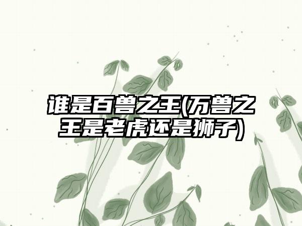 谁是百兽之王(万兽之王是老虎还是狮子)