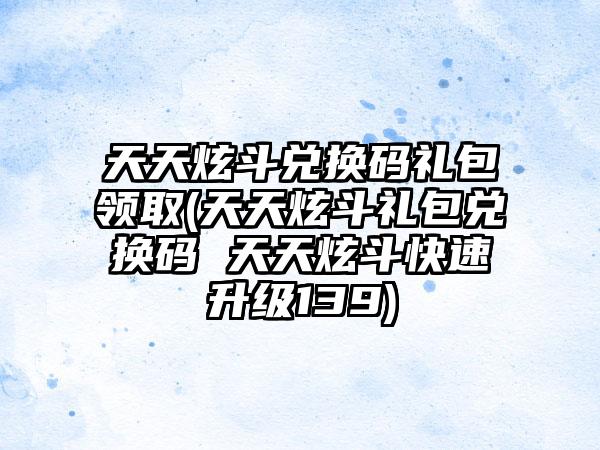 天天炫斗兑换码礼包领取(天天炫斗礼包兑换码 天天炫斗快速升级139)