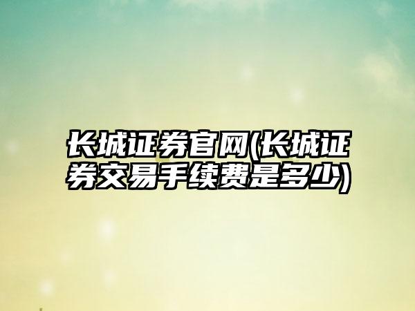 长城证券官网(长城证券交易手续费是多少)