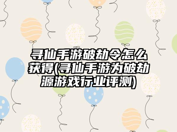 寻仙手游破劫令怎么获得(寻仙手游为破劫源游戏行业评测)