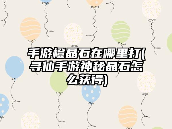 手游橙晶石在哪里打(寻仙手游神秘晶石怎么获得)