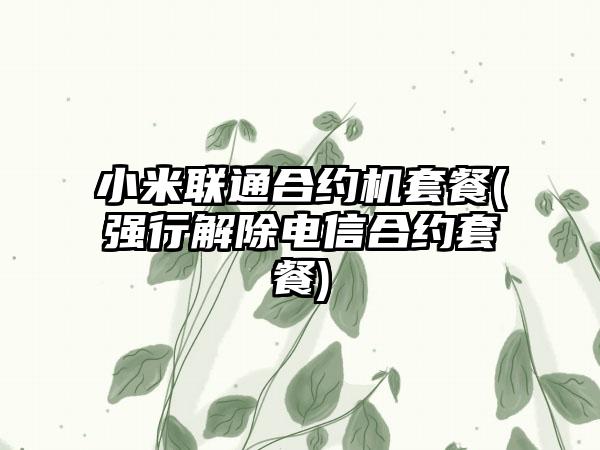 小米联通合约机套餐(强行解除电信合约套餐)