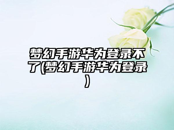 梦幻手游华为登录不了(梦幻手游华为登录)