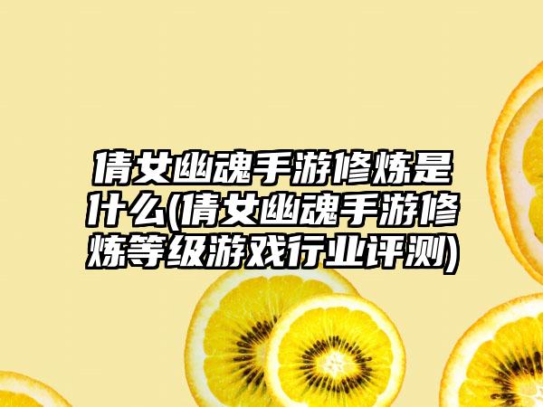 倩女幽魂手游修炼是什么(倩女幽魂手游修炼等级游戏行业评测)