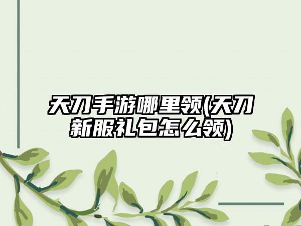 天刀手游哪里领(天刀新服礼包怎么领)