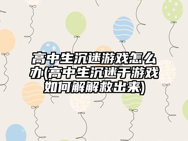 高中生沉迷游戏怎么办(高中生沉迷于游戏如何解解救出来)