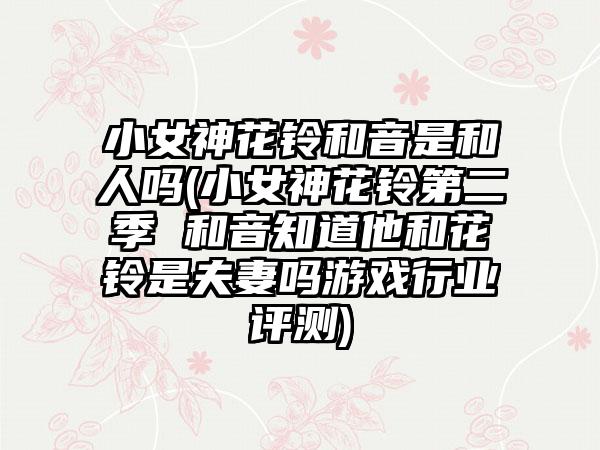 小女神花铃和音是和人吗(小女神花铃第二季 和音知道他和花铃是夫妻吗游戏行业评测)