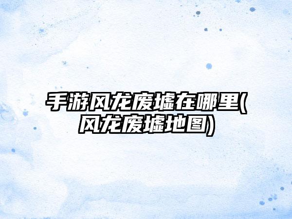 手游风龙废墟在哪里(风龙废墟地图)
