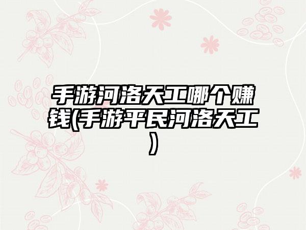 手游河洛天工哪个赚钱(手游平民河洛天工)