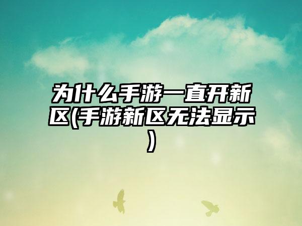 为什么手游一直开新区(手游新区无法显示)