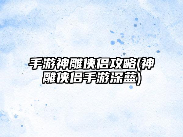 手游神雕侠侣攻略(神雕侠侣手游深蓝)