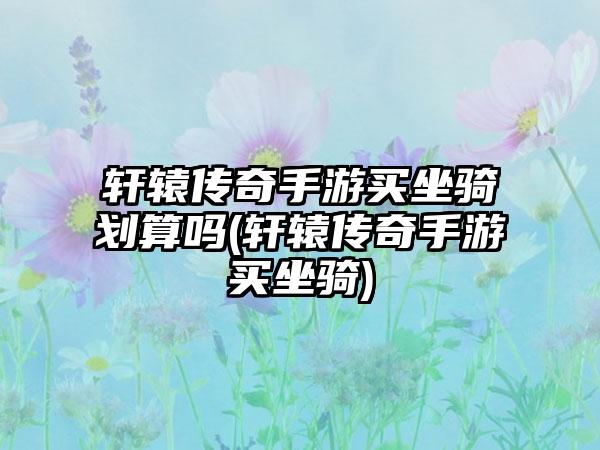 轩辕传奇手游买坐骑划算吗(轩辕传奇手游买坐骑)