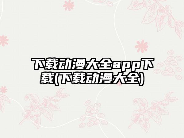 下载动漫大全app下载(下载动漫大全)