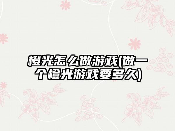 橙光怎么做游戏(做一个橙光游戏要多久)