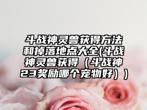 斗战神灵兽获得方法和掉落地点大全(斗战神灵兽获得（斗战神23奖励哪个宠物好）)