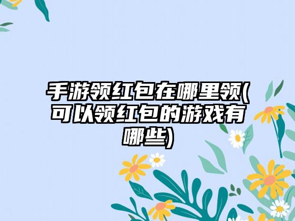 手游领红包在哪里领(可以领红包的游戏有哪些)
