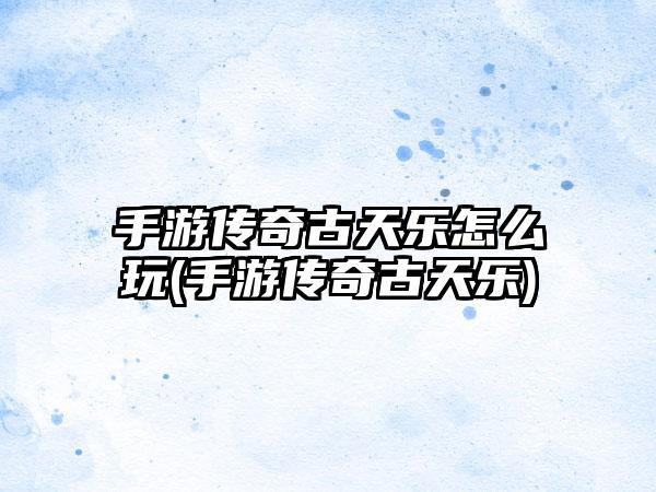 手游传奇古天乐怎么玩(手游传奇古天乐)