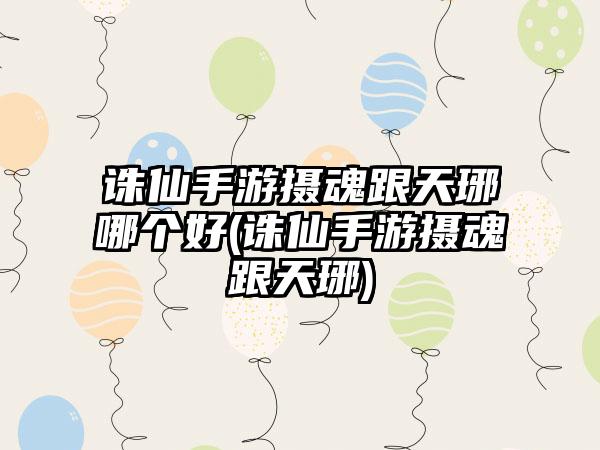 诛仙手游摄魂跟天琊哪个好(诛仙手游摄魂跟天琊)