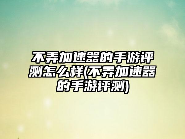 不弄加速器的手游评测怎么样(不弄加速器的手游评测)