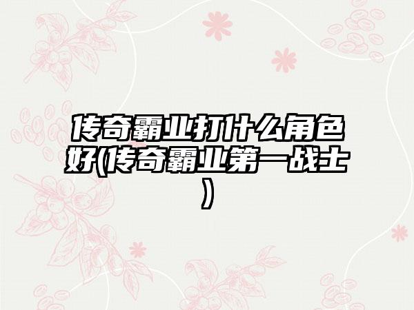 传奇霸业打什么角色好(传奇霸业第一战士)