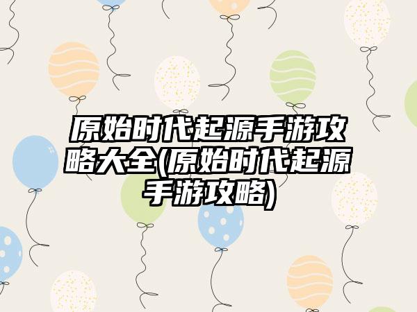 原始时代起源手游攻略大全(原始时代起源手游攻略)