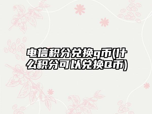电信积分兑换q币(什么积分可以兑换Q币)