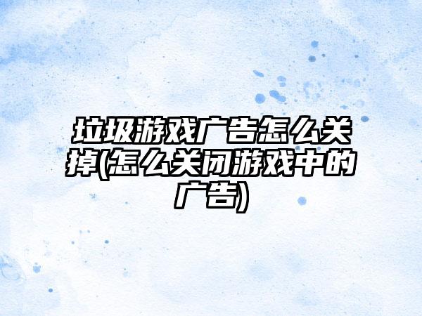 垃圾游戏广告怎么关掉(怎么关闭游戏中的广告)